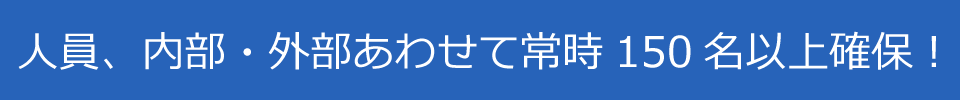 人員、内部・外部あわせて常時150名以上確保！